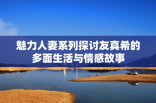 魅力人妻系列探讨友真希的多面生活与情感故事