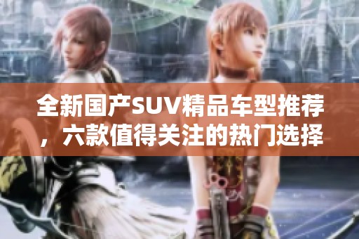 全新国产SUV精品车型推荐，六款值得关注的热门选择