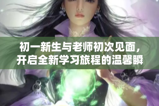 初一新生与老师初次见面，开启全新学习旅程的温馨瞬间