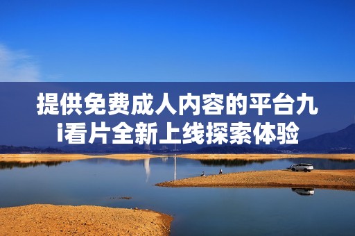 提供免费成人内容的平台九i看片全新上线探索体验