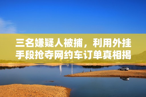 三名嫌疑人被捕，利用外挂手段抢夺网约车订单真相揭秘