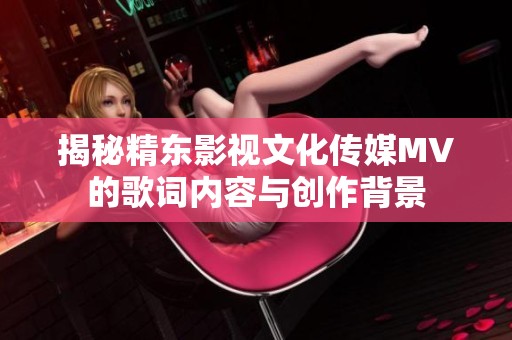 揭秘精东影视文化传媒MV的歌词内容与创作背景