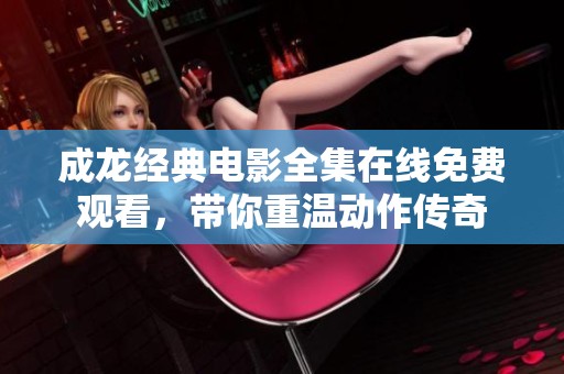 成龙经典电影全集在线免费观看，带你重温动作传奇