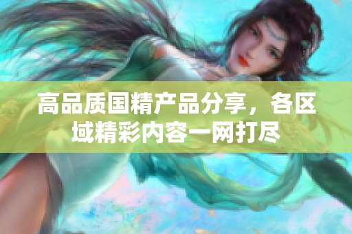 高品质国精产品分享，各区域精彩内容一网打尽