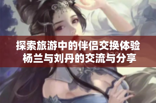 探索旅游中的伴侣交换体验 杨兰与刘丹的交流与分享