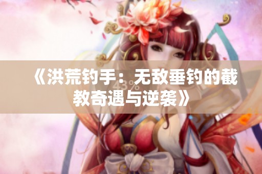 《洪荒钓手：无敌垂钓的截教奇遇与逆袭》