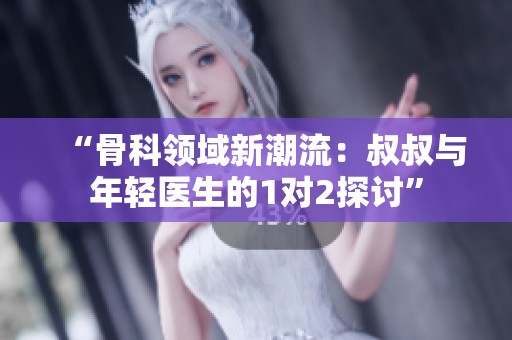 “骨科领域新潮流：叔叔与年轻医生的1对2探讨”
