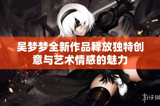 吴梦梦全新作品释放独特创意与艺术情感的魅力