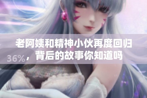 老阿姨和精神小伙再度回归，背后的故事你知道吗