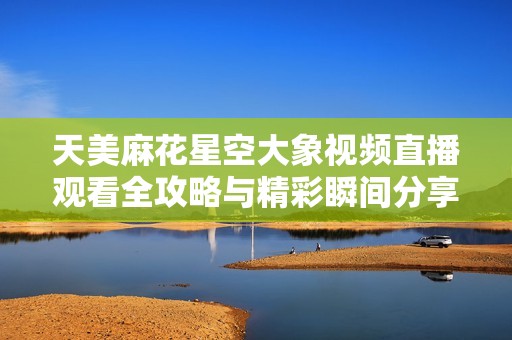 天美麻花星空大象视频直播观看全攻略与精彩瞬间分享
