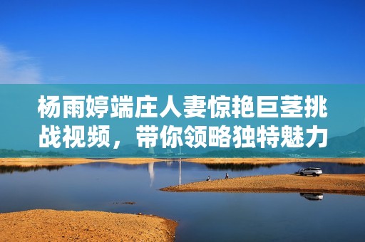 杨雨婷端庄人妻惊艳巨茎挑战视频，带你领略独特魅力