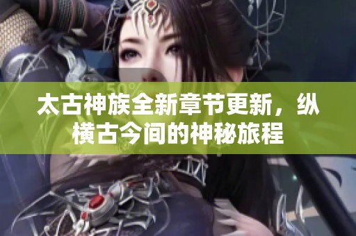 太古神族全新章节更新，纵横古今间的神秘旅程