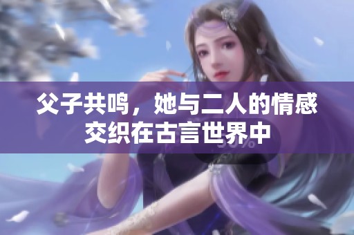 父子共鸣，她与二人的情感交织在古言世界中
