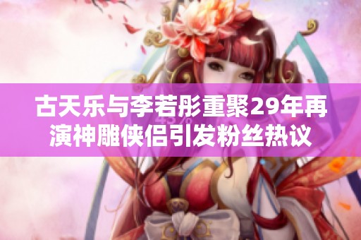 古天乐与李若彤重聚29年再演神雕侠侣引发粉丝热议