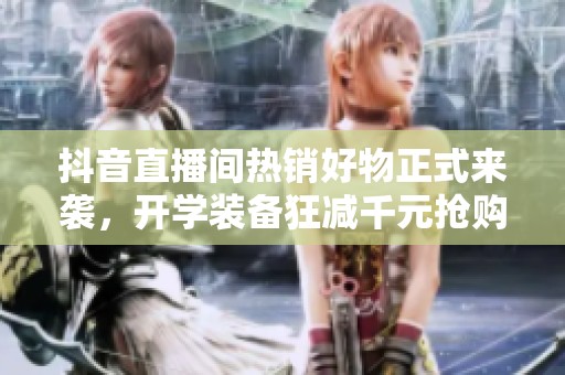 抖音直播间热销好物正式来袭，开学装备狂减千元抢购中