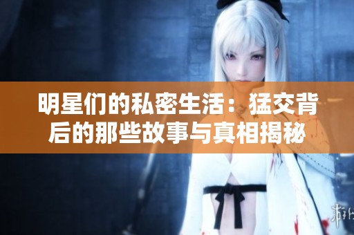 明星们的私密生活：猛交背后的那些故事与真相揭秘