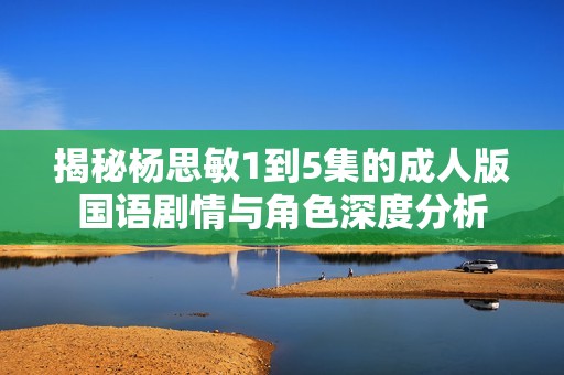 揭秘杨思敏1到5集的成人版国语剧情与角色深度分析