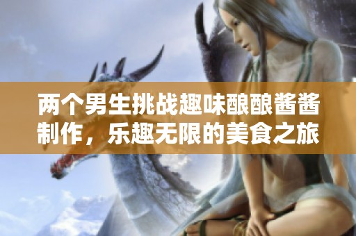 两个男生挑战趣味酿酿酱酱制作，乐趣无限的美食之旅