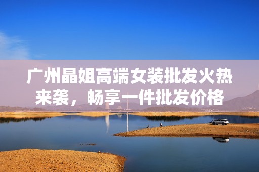 广州晶姐高端女装批发火热来袭，畅享一件批发价格