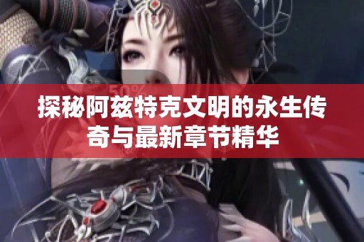 探秘阿兹特克文明的永生传奇与最新章节精华