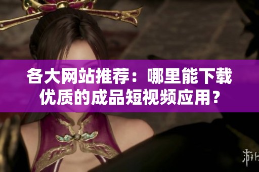 各大网站推荐：哪里能下载优质的成品短视频应用？