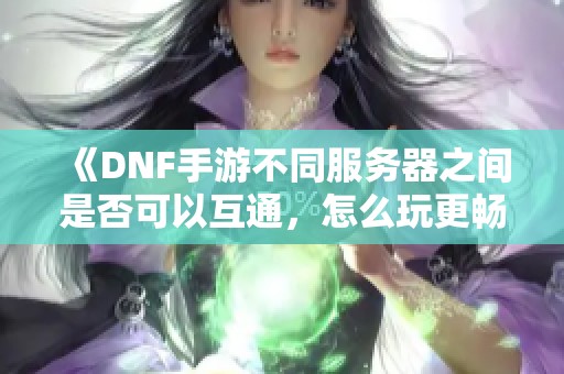 《DNF手游不同服务器之间是否可以互通，怎么玩更畅快》