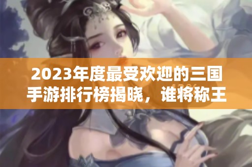 2023年度最受欢迎的三国手游排行榜揭晓，谁将称王