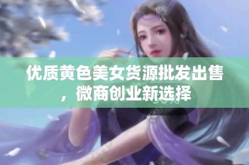 优质黄色美女货源批发出售，微商创业新选择