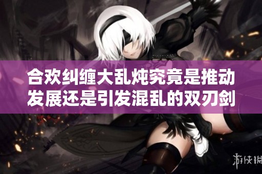合欢纠缠大乱炖究竟是推动发展还是引发混乱的双刃剑