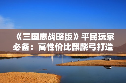 《三国志战略版》平民玩家必备：高性价比麒麟弓打造全攻略
