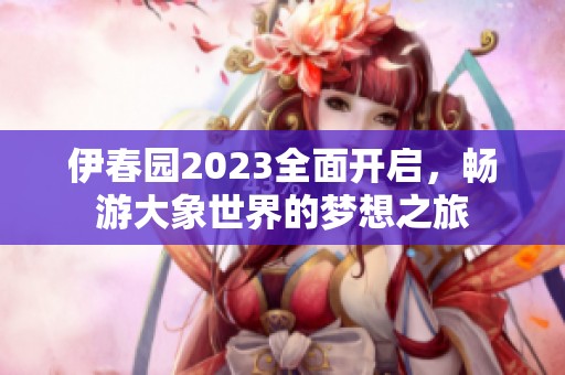伊春园2023全面开启，畅游大象世界的梦想之旅