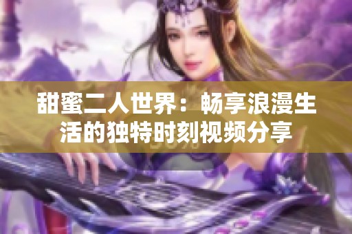 甜蜜二人世界：畅享浪漫生活的独特时刻视频分享