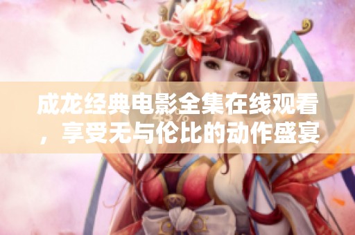 成龙经典电影全集在线观看，享受无与伦比的动作盛宴