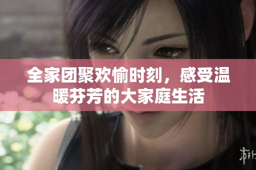 全家团聚欢愉时刻，感受温暖芬芳的大家庭生活