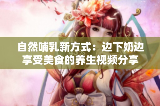 自然哺乳新方式：边下奶边享受美食的养生视频分享