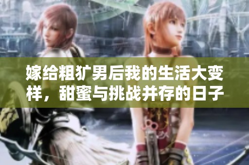 嫁给粗犷男后我的生活大变样，甜蜜与挑战并存的日子