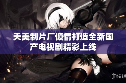 天美制片厂倾情打造全新国产电视剧精彩上线