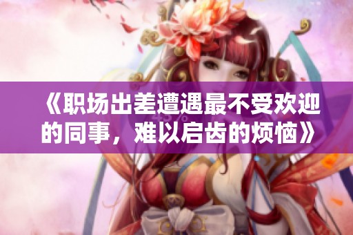 《职场出差遭遇最不受欢迎的同事，难以启齿的烦恼》