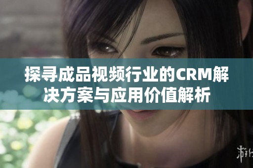 探寻成品视频行业的CRM解决方案与应用价值解析