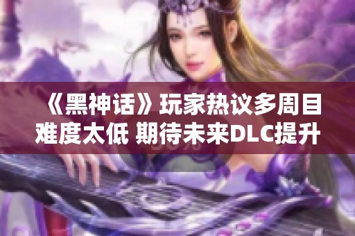《黑神话》玩家热议多周目难度太低 期待未来DLC提升挑战感