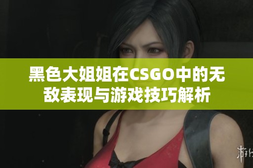 黑色大姐姐在CSGO中的无敌表现与游戏技巧解析
