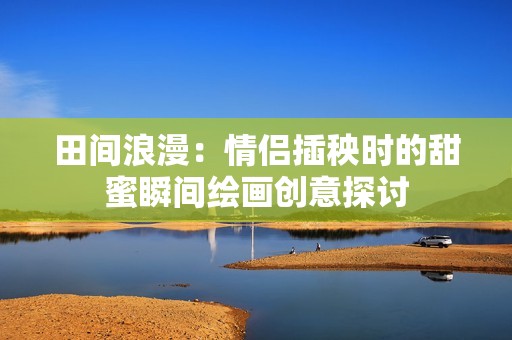 田间浪漫：情侣插秧时的甜蜜瞬间绘画创意探讨