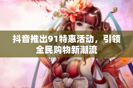抖音推出91特惠活动，引领全民购物新潮流