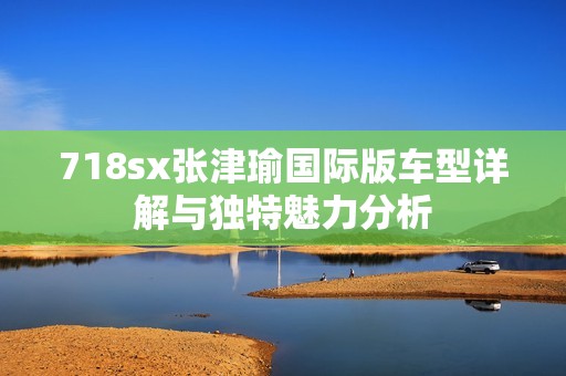 718sx张津瑜国际版车型详解与独特魅力分析