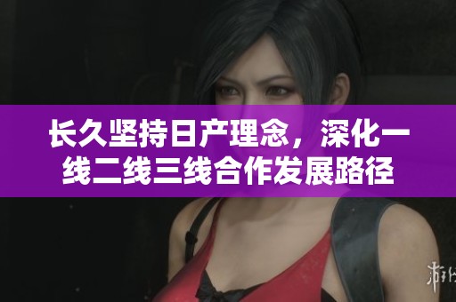 长久坚持日产理念，深化一线二线三线合作发展路径