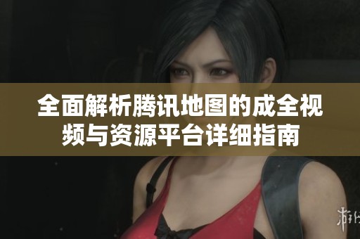 全面解析腾讯地图的成全视频与资源平台详细指南