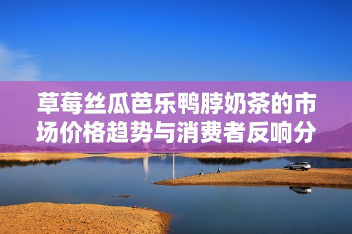 草莓丝瓜芭乐鸭脖奶茶的市场价格趋势与消费者反响分析
