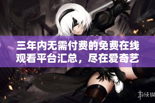 三年内无需付费的免费在线观看平台汇总，尽在爱奇艺