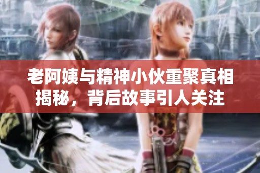 老阿姨与精神小伙重聚真相揭秘，背后故事引人关注