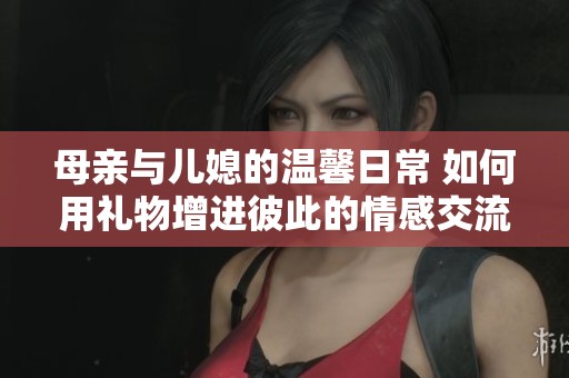 母亲与儿媳的温馨日常 如何用礼物增进彼此的情感交流